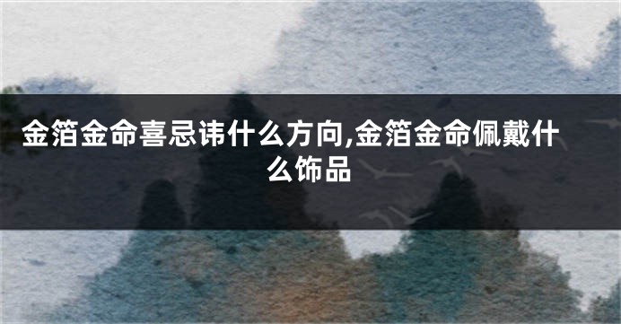 金箔金命喜忌讳什么方向,金箔金命佩戴什么饰品