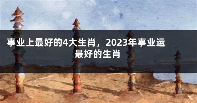 事业上最好的4大生肖，2023年事业运最好的生肖