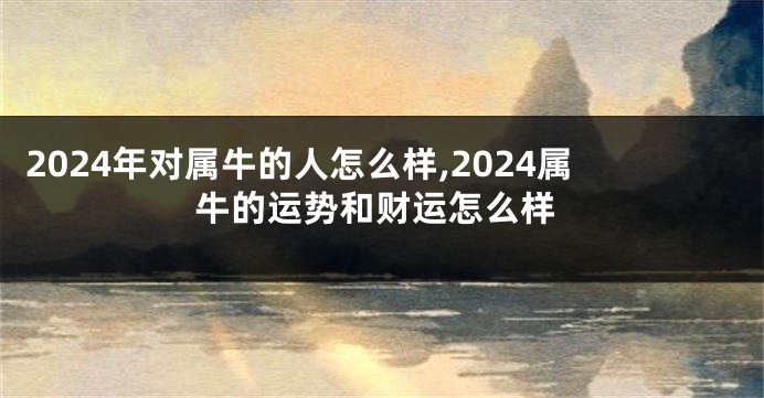 2024年对属牛的人怎么样,2024属牛的运势和财运怎么样