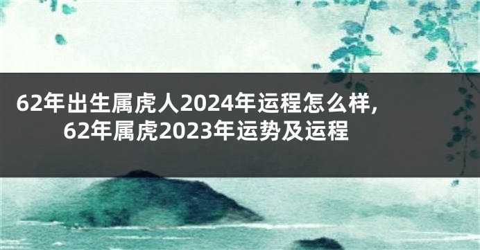 62年出生属虎人2024年运程怎么样,62年属虎2023年运势及运程