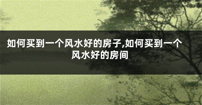 如何买到一个风水好的房子,如何买到一个风水好的房间