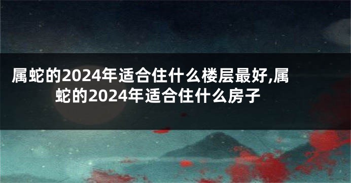 属蛇的2024年适合住什么楼层最好,属蛇的2024年适合住什么房子