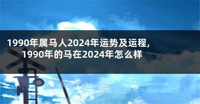 1990年属马人2024年运势及运程,1990年的马在2024年怎么样