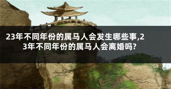 23年不同年份的属马人会发生哪些事,23年不同年份的属马人会离婚吗?