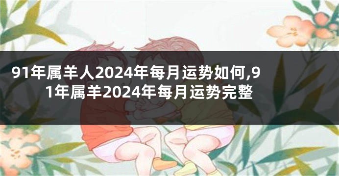 91年属羊人2024年每月运势如何,91年属羊2024年每月运势完整