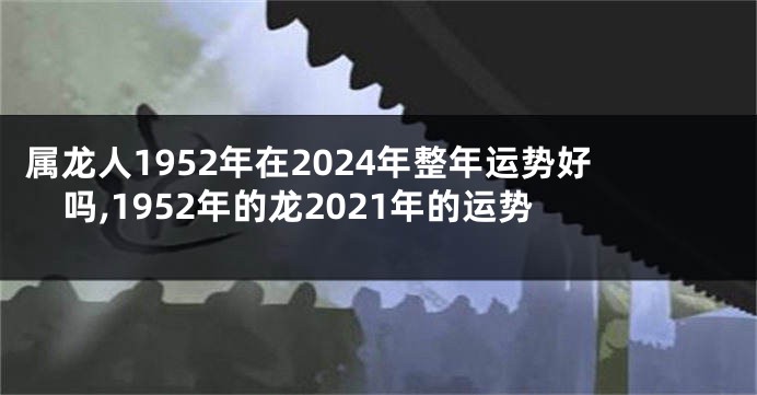 属龙人1952年在2024年整年运势好吗,1952年的龙2021年的运势