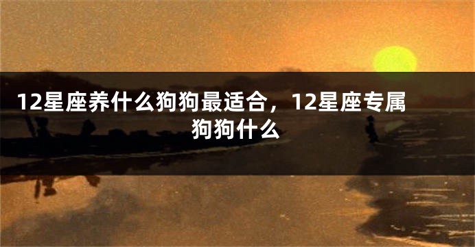 12星座养什么狗狗最适合，12星座专属狗狗什么