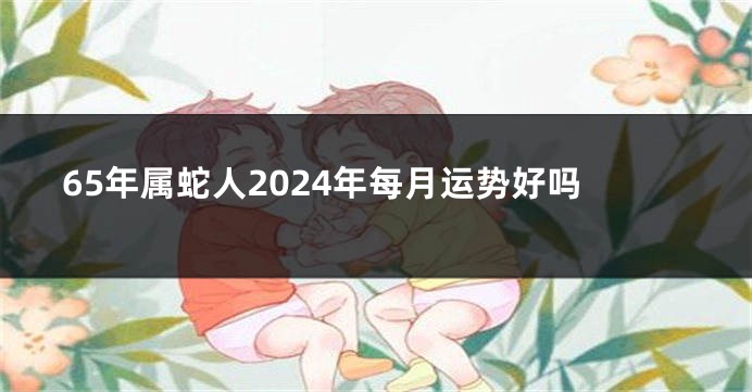 65年属蛇人2024年每月运势好吗