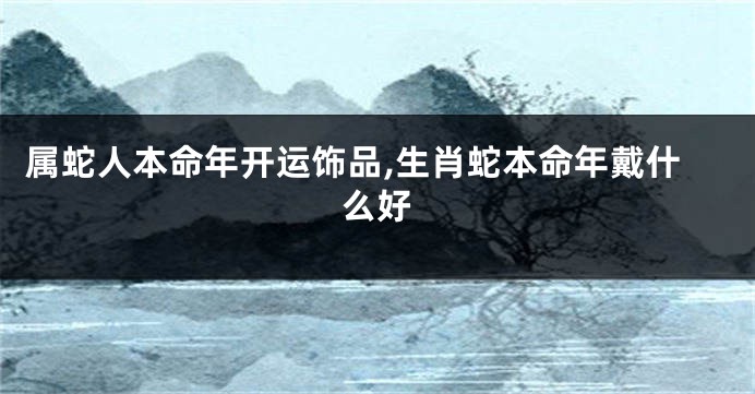 属蛇人本命年开运饰品,生肖蛇本命年戴什么好