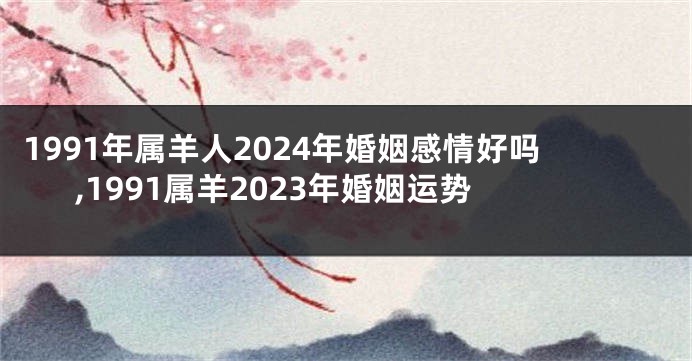 1991年属羊人2024年婚姻感情好吗,1991属羊2023年婚姻运势