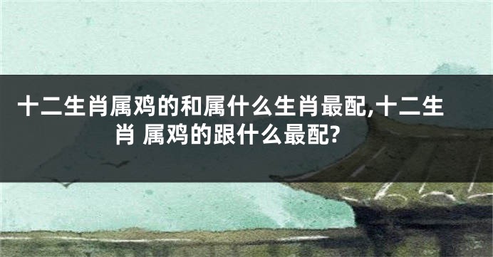 十二生肖属鸡的和属什么生肖最配,十二生肖 属鸡的跟什么最配?