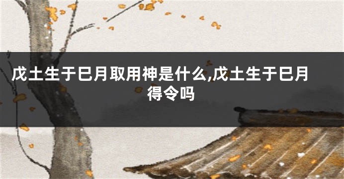 戊土生于巳月取用神是什么,戊土生于巳月得令吗