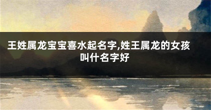 王姓属龙宝宝喜水起名字,姓王属龙的女孩叫什名字好