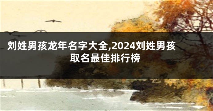 刘姓男孩龙年名字大全,2024刘姓男孩取名最佳排行榜