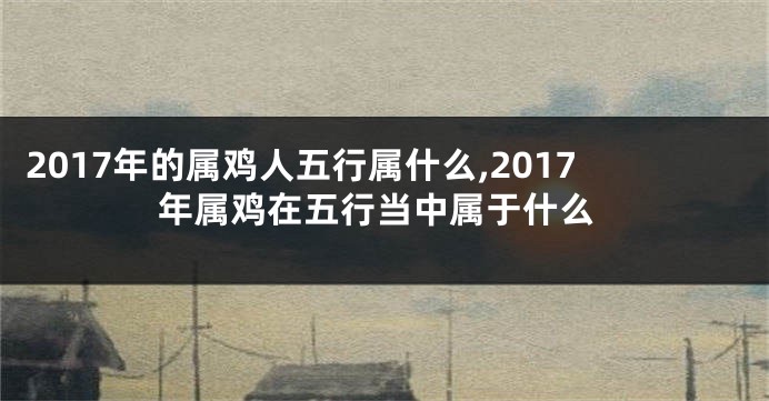 2017年的属鸡人五行属什么,2017年属鸡在五行当中属于什么