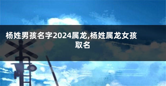 杨姓男孩名字2024属龙,杨姓属龙女孩取名