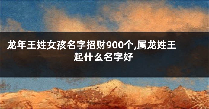 龙年王姓女孩名字招财900个,属龙姓王起什么名字好