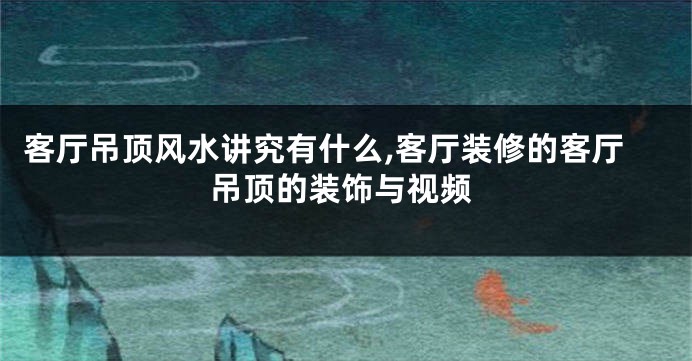 客厅吊顶风水讲究有什么,客厅装修的客厅吊顶的装饰与视频