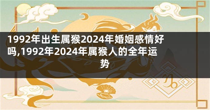 1992年出生属猴2024年婚姻感情好吗,1992年2024年属猴人的全年运势