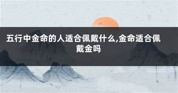 五行中金命的人适合佩戴什么,金命适合佩戴金吗