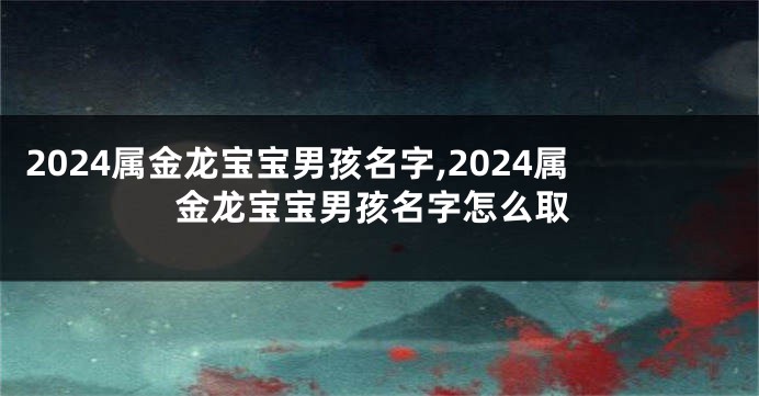 2024属金龙宝宝男孩名字,2024属金龙宝宝男孩名字怎么取