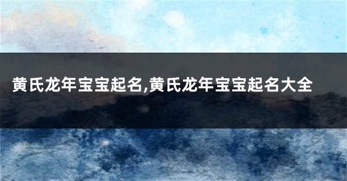 黄氏龙年宝宝起名,黄氏龙年宝宝起名大全