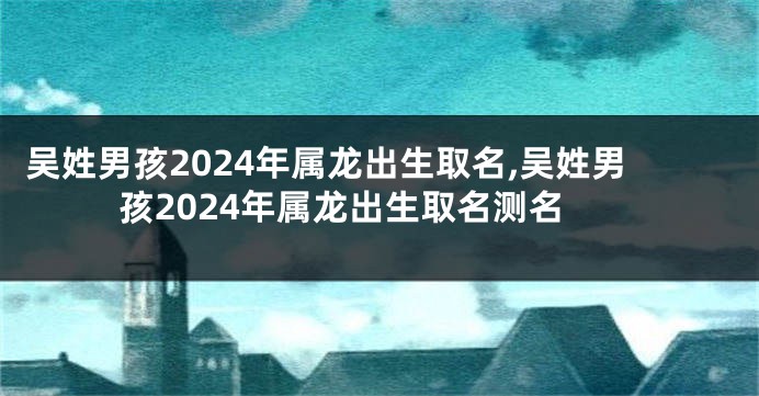 吴姓男孩2024年属龙出生取名,吴姓男孩2024年属龙出生取名测名