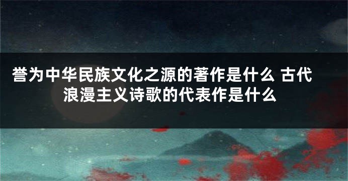 誉为中华民族文化之源的著作是什么 古代浪漫主义诗歌的代表作是什么