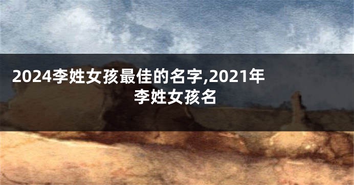 2024李姓女孩最佳的名字,2021年李姓女孩名