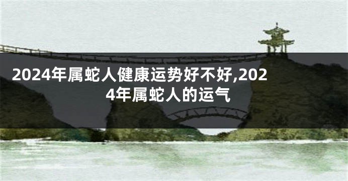 2024年属蛇人健康运势好不好,2024年属蛇人的运气