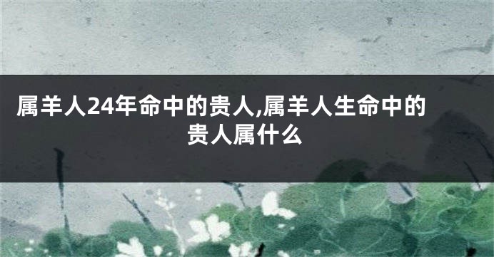 属羊人24年命中的贵人,属羊人生命中的贵人属什么