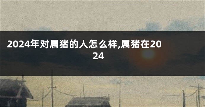 2024年对属猪的人怎么样,属猪在2024