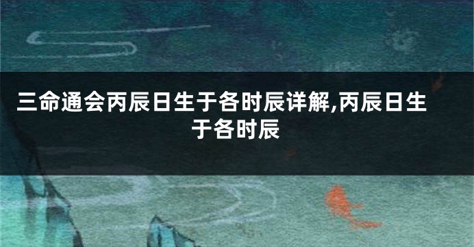 三命通会丙辰日生于各时辰详解,丙辰日生于各时辰