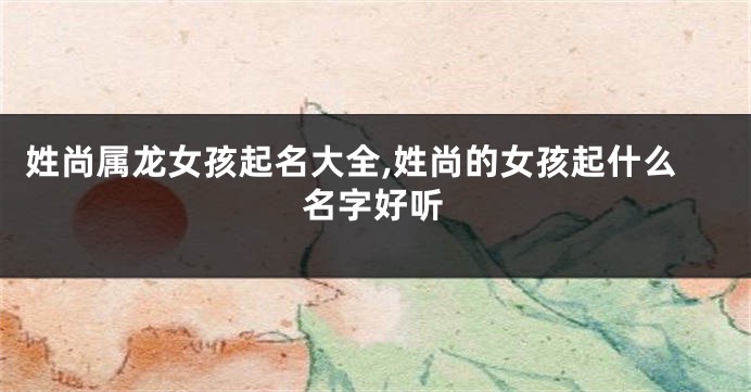 姓尚属龙女孩起名大全,姓尚的女孩起什么名字好听