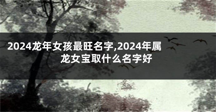 2024龙年女孩最旺名字,2024年属龙女宝取什么名字好