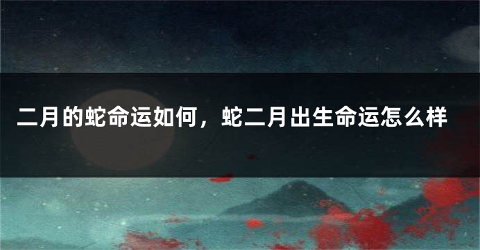 二月的蛇命运如何，蛇二月出生命运怎么样