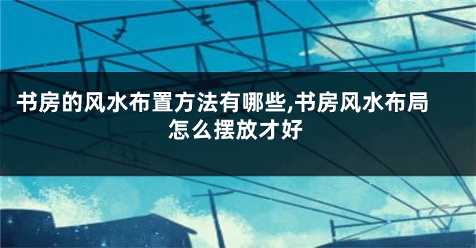 书房的风水布置方法有哪些,书房风水布局怎么摆放才好