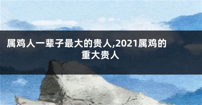 属鸡人一辈子最大的贵人,2021属鸡的重大贵人