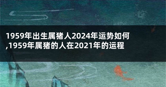 1959年出生属猪人2024年运势如何,1959年属猪的人在2021年的运程