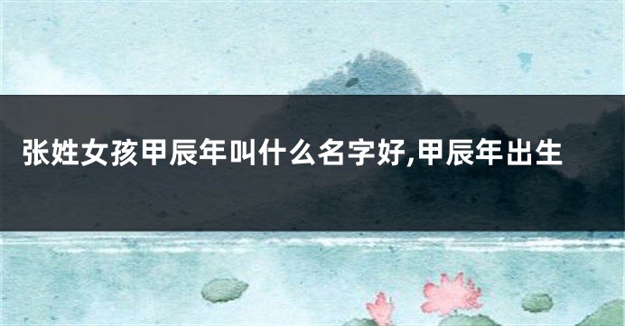 张姓女孩甲辰年叫什么名字好,甲辰年出生