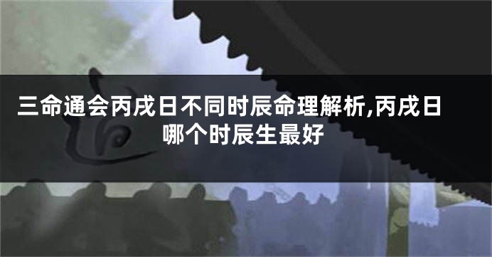 三命通会丙戌日不同时辰命理解析,丙戌日哪个时辰生最好