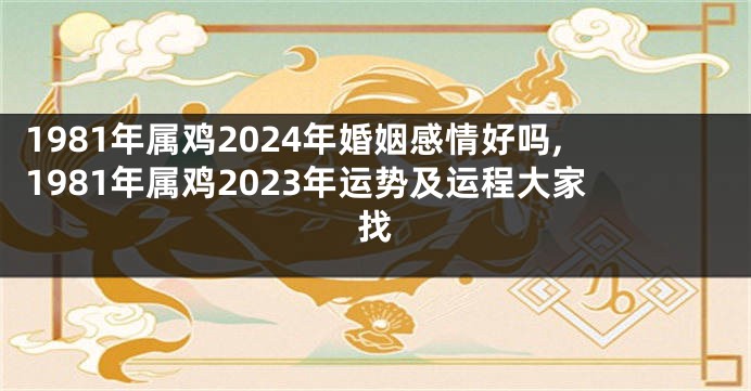 1981年属鸡2024年婚姻感情好吗,1981年属鸡2023年运势及运程大家找