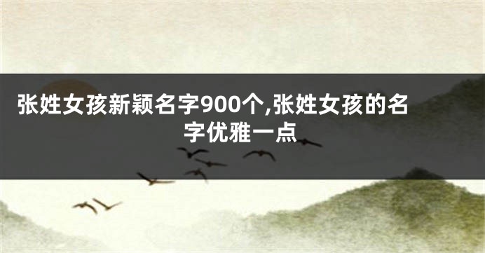 张姓女孩新颖名字900个,张姓女孩的名字优雅一点