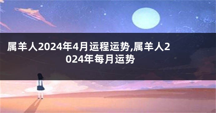 属羊人2024年4月运程运势,属羊人2024年每月运势