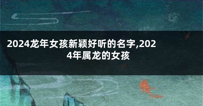 2024龙年女孩新颖好听的名字,2024年属龙的女孩