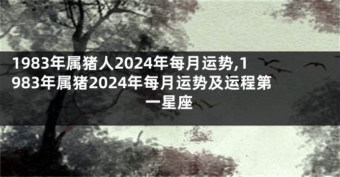 1983年属猪人2024年每月运势,1983年属猪2024年每月运势及运程第一星座