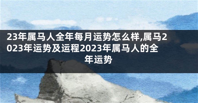 23年属马人全年每月运势怎么样,属马2023年运势及运程2023年属马人的全年运势