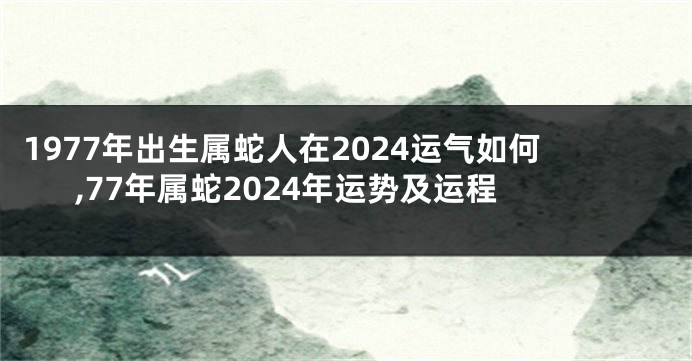 1977年出生属蛇人在2024运气如何,77年属蛇2024年运势及运程