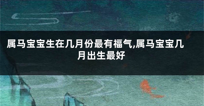 属马宝宝生在几月份最有福气,属马宝宝几月出生最好