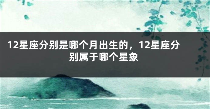 12星座分别是哪个月出生的，12星座分别属于哪个星象